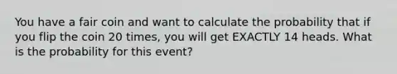 You have a fair coin and want to calculate the probability that if you flip the coin 20 times, you will get EXACTLY 14 heads. What is the probability for this event?