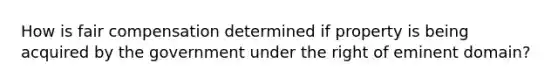 How is fair compensation determined if property is being acquired by the government under the right of eminent domain?