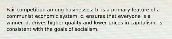 Fair competition among businesses: b. is a primary feature of a communist economic system. c. ensures that everyone is a winner. d. drives higher quality and lower prices in capitalism. is consistent with the goals of socialism.