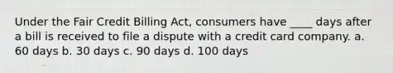 Under the Fair Credit Billing Act, consumers have ____ days after a bill is received to file a dispute with a credit card company. a. 60 days b. 30 days c. 90 days d. 100 days