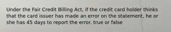 Under the Fair Credit Billing Act, if the credit card holder thinks that the card issuer has made an error on the statement, he or she has 45 days to report the error. true or false