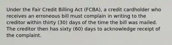 Under the Fair Credit Billing Act (FCBA), a credit cardholder who receives an erroneous bill must complain in writing to the creditor within thirty (30) days of the time the bill was mailed. The creditor then has sixty (60) days to acknowledge receipt of the complaint.