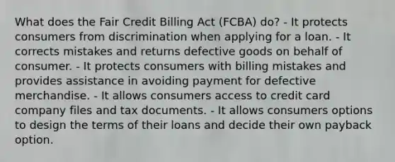 What does the Fair Credit Billing Act (FCBA) do? - It protects consumers from discrimination when applying for a loan. - It corrects mistakes and returns defective goods on behalf of consumer. - It protects consumers with billing mistakes and provides assistance in avoiding payment for defective merchandise. - It allows consumers access to credit card company files and tax documents. - It allows consumers options to design the terms of their loans and decide their own payback option.