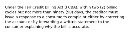 Under the Fair Credit Billing Act (FCBA), within two (2) billing cycles but not more than ninety (90) days, the creditor must issue a response to a consumer's complaint either by correcting the account or by forwarding a written statement to the consumer explaining why the bill is accurate.