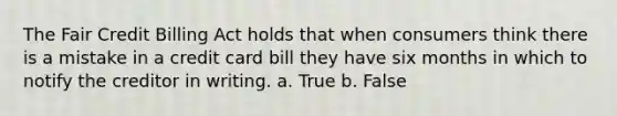 The Fair Credit Billing Act holds that when consumers think there is a mistake in a credit card bill they have six months in which to notify the creditor in writing. a. True b. False