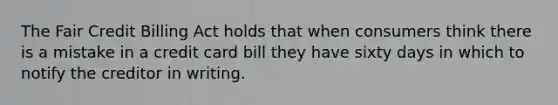 The Fair Credit Billing Act holds that when consumers think there is a mistake in a credit card bill they have sixty days in which to notify the creditor in writing.