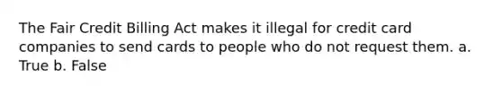 The Fair Credit Billing Act makes it illegal for credit card companies to send cards to people who do not request them. a. True b. False