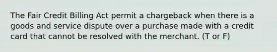 The Fair Credit Billing Act permit a chargeback when there is a goods and service dispute over a purchase made with a credit card that cannot be resolved with the merchant. (T or F)