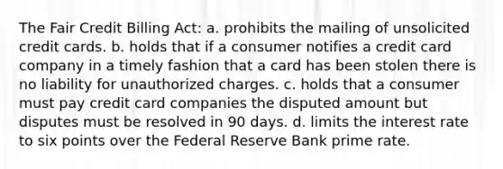 The Fair Credit Billing Act: a. prohibits the mailing of unsolicited credit cards. b. holds that if a consumer notifies a credit card company in a timely fashion that a card has been stolen there is no liability for unauthorized charges. c. holds that a consumer must pay credit card companies the disputed amount but disputes must be resolved in 90 days. d. limits the interest rate to six points over the Federal Reserve Bank prime rate.