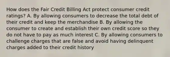 How does the Fair Credit Billing Act protect consumer credit ratings? A. By allowing consumers to decrease the total debt of their credit and keep the merchandise B. By allowing the consumer to create and establish their own credit score so they do not have to pay as much interest C. By allowing consumers to challenge charges that are false and avoid having delinquent charges added to their credit history