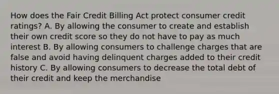 How does the Fair Credit Billing Act protect consumer credit ratings? A. By allowing the consumer to create and establish their own credit score so they do not have to pay as much interest B. By allowing consumers to challenge charges that are false and avoid having delinquent charges added to their credit history C. By allowing consumers to decrease the total debt of their credit and keep the merchandise