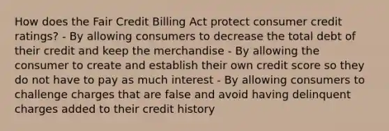 How does the Fair Credit Billing Act protect consumer credit ratings? - By allowing consumers to decrease the total debt of their credit and keep the merchandise - By allowing the consumer to create and establish their own credit score so they do not have to pay as much interest - By allowing consumers to challenge charges that are false and avoid having delinquent charges added to their credit history