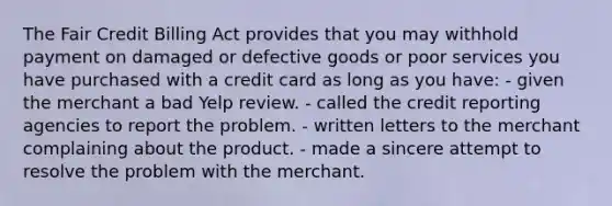 The Fair Credit Billing Act provides that you may withhold payment on damaged or defective goods or poor services you have purchased with a credit card as long as you have: - given the merchant a bad Yelp review. - called the credit reporting agencies to report the problem. - written letters to the merchant complaining about the product. - made a sincere attempt to resolve the problem with the merchant.