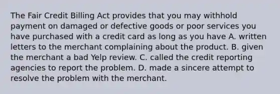 The Fair Credit Billing Act provides that you may withhold payment on damaged or defective goods or poor services you have purchased with a credit card as long as you have A. written letters to the merchant complaining about the product. B. given the merchant a bad Yelp review. C. called the credit reporting agencies to report the problem. D. made a sincere attempt to resolve the problem with the merchant.