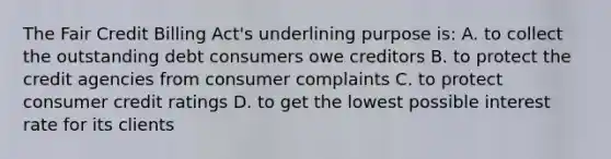 The Fair Credit Billing Act's underlining purpose is: A. to collect the outstanding debt consumers owe creditors B. to protect the credit agencies from consumer complaints C. to protect consumer credit ratings D. to get the lowest possible interest rate for its clients