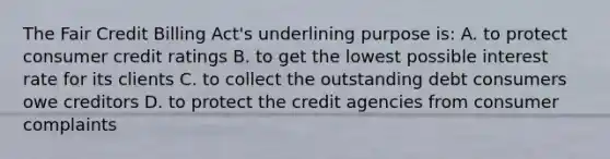 The Fair Credit Billing Act's underlining purpose is: A. to protect consumer credit ratings B. to get the lowest possible interest rate for its clients C. to collect the outstanding debt consumers owe creditors D. to protect the credit agencies from consumer complaints