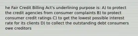 he Fair Credit Billing Act's underlining purpose is: A) to protect the credit agencies from consumer complaints B) to protect consumer credit ratings C) to get the lowest possible interest rate for its clients D) to collect the outstanding debt consumers owe creditors