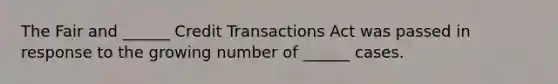 The Fair and ______ Credit Transactions Act was passed in response to the growing number of ______ cases.