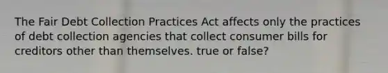 The Fair Debt Collection Practices Act affects only the practices of debt collection agencies that collect consumer bills for creditors other than themselves. true or false?