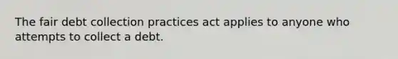 The fair debt collection practices act applies to anyone who attempts to collect a debt.