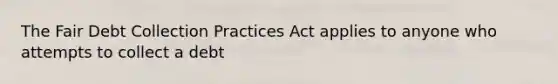 The Fair Debt Collection Practices Act applies to anyone who attempts to collect a debt