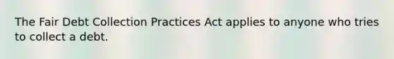 The Fair Debt Collection Practices Act applies to anyone who tries to collect a debt.