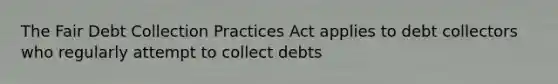 The Fair Debt Collection Practices Act applies to debt collectors who regularly attempt to collect debts