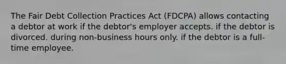 The Fair Debt Collection Practices Act (FDCPA) allows contacting a debtor at work if the debtor's employer accepts. if the debtor is divorced. during non-business hours only. if the debtor is a full-time employee.