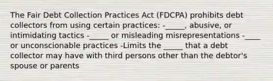 The Fair Debt Collection Practices Act (FDCPA) prohibits debt collectors from using certain practices: -_____, abusive, or intimidating tactics -_____ or misleading misrepresentations -____ or unconscionable practices -Limits the _____ that a debt collector may have with third persons other than the debtor's spouse or parents