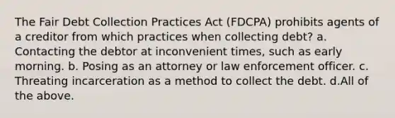 The Fair Debt Collection Practices Act (FDCPA) prohibits agents of a creditor from which practices when collecting debt? a. Contacting the debtor at inconvenient times, such as early morning. b. Posing as an attorney or law enforcement officer. c. Threating incarceration as a method to collect the debt. d.All of the above.