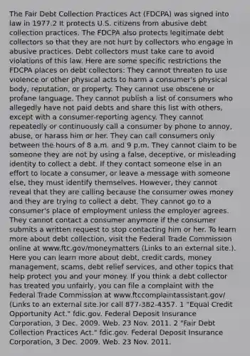 The Fair Debt Collection Practices Act (FDCPA) was signed into law in 1977.2 It protects U.S. citizens from abusive debt collection practices. The FDCPA also protects legitimate debt collectors so that they are not hurt by collectors who engage in abusive practices. Debt collectors must take care to avoid violations of this law. Here are some specific restrictions the FDCPA places on debt collectors: They cannot threaten to use violence or other physical acts to harm a consumer's physical body, reputation, or property. They cannot use obscene or profane language. They cannot publish a list of consumers who allegedly have not paid debts and share this list with others, except with a consumer-reporting agency. They cannot repeatedly or continuously call a consumer by phone to annoy, abuse, or harass him or her. They can call consumers only between the hours of 8 a.m. and 9 p.m. They cannot claim to be someone they are not by using a false, deceptive, or misleading identity to collect a debt. If they contact someone else in an effort to locate a consumer, or leave a message with someone else, they must identify themselves. However, they cannot reveal that they are calling because the consumer owes money and they are trying to collect a debt. They cannot go to a consumer's place of employment unless the employer agrees. They cannot contact a consumer anymore if the consumer submits a written request to stop contacting him or her. To learn more about debt collection, visit the Federal Trade Commission online at www.ftc.gov/moneymatters (Links to an external site.). Here you can learn more about debt, credit cards, money management, scams, debt relief services, and other topics that help protect you and your money. If you think a debt collector has treated you unfairly, you can file a complaint with the Federal Trade Commission at www.ftccomplaintassistant.gov/ (Links to an external site.)or call 877-382-4357. 1 "Equal Credit Opportunity Act." fdic.gov. Federal Deposit Insurance Corporation, 3 Dec. 2009. Web. 23 Nov. 2011. 2 "Fair Debt Collection Practices Act." fdic.gov. Federal Deposit Insurance Corporation, 3 Dec. 2009. Web. 23 Nov. 2011.