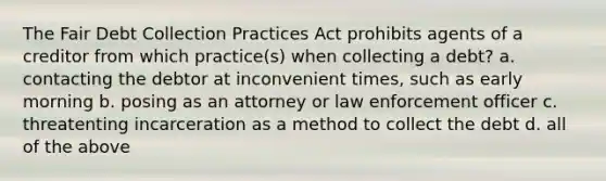 The Fair Debt Collection Practices Act prohibits agents of a creditor from which practice(s) when collecting a debt? a. contacting the debtor at inconvenient times, such as early morning b. posing as an attorney or law enforcement officer c. threatenting incarceration as a method to collect the debt d. all of the above