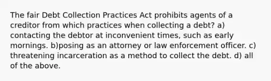 The fair Debt Collection Practices Act prohibits agents of a creditor from which practices when collecting a debt? a) contacting the debtor at inconvenient times, such as early mornings. b)posing as an attorney or law enforcement officer. c) threatening incarceration as a method to collect the debt. d) all of the above.