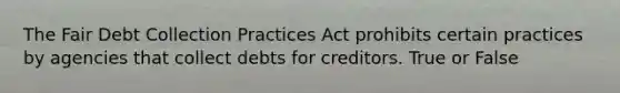 The Fair Debt Collection Practices Act prohibits certain practices by agencies that collect debts for creditors. True or False