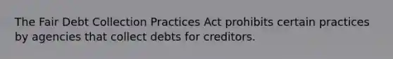 The Fair Debt Collection Practices Act prohibits certain practices by agencies that collect debts for creditors.