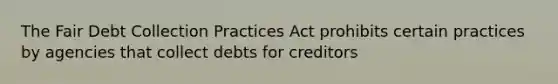 The Fair Debt Collection Practices Act prohibits certain practices by agencies that collect debts for creditors