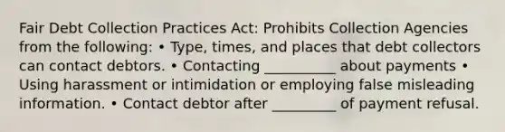 Fair Debt Collection Practices Act: Prohibits Collection Agencies from the following: • Type, times, and places that debt collectors can contact debtors. • Contacting __________ about payments • Using harassment or intimidation or employing false misleading information. • Contact debtor after _________ of payment refusal.