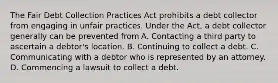 The Fair Debt Collection Practices Act prohibits a debt collector from engaging in unfair practices. Under the Act, a debt collector generally can be prevented from A. Contacting a third party to ascertain a debtor's location. B. Continuing to collect a debt. C. Communicating with a debtor who is represented by an attorney. D. Commencing a lawsuit to collect a debt.