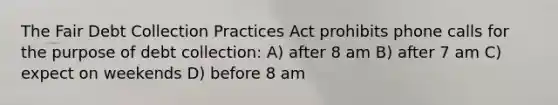 The Fair Debt Collection Practices Act prohibits phone calls for the purpose of debt collection: A) after 8 am B) after 7 am C) expect on weekends D) before 8 am