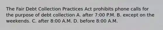 The Fair Debt Collection Practices Act prohibits phone calls for the purpose of debt collection A. after​ 7:00 P.M. B. except on the weekends. C. after​ 8:00 A.M. D. before​ 8:00 A.M.