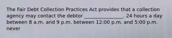 The Fair Debt Collection Practices Act provides that a collection agency may contact the debtor ________________. 24 hours a day between 8 a.m. and 9 p.m. between 12:00 p.m. and 5:00 p.m. never