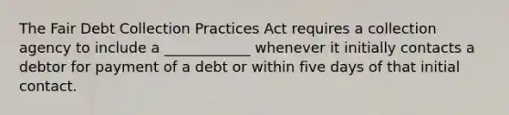 The Fair Debt Collection Practices Act requires a collection agency to include a ____________ whenever it initially contacts a debtor for payment of a debt or within five days of that initial contact.