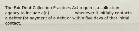 The Fair Debt Collection Practices Act requires a collection agency to include a(n) ____________ whenever it initially contacts a debtor for payment of a debt or within five days of that initial contact.