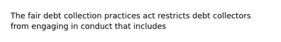 The fair debt collection practices act restricts debt collectors from engaging in conduct that includes