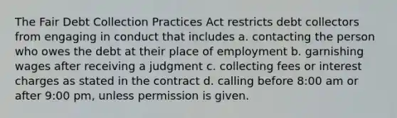 The Fair Debt Collection Practices Act restricts debt collectors from engaging in conduct that includes a. contacting the person who owes the debt at their place of employment b. garnishing wages after receiving a judgment c. collecting fees or interest charges as stated in the contract d. calling before 8:00 am or after 9:00 pm, unless permission is given.