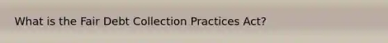 What is the Fair Debt Collection Practices Act?