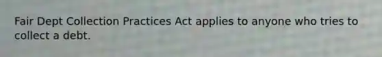 Fair Dept Collection Practices Act applies to anyone who tries to collect a debt.