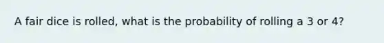 A fair dice is rolled, what is the probability of rolling a 3 or 4?