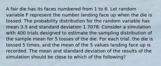 A fair die has its faces numbered from 1 to 6. Let random variable F represent the number landing face up when the die is tossed. The probability distribution for the random variable has mean 3.5 and standard deviation 1.7078. Consider a simulation with 400 trials designed to estimate the sampling distribution of the sample mean for 5 tosses of the die. For each trial, the die is tossed 5 times, and the mean of the 5 values landing face up is recorded. The mean and standard deviation of the results of the simulation should be close to which of the following?