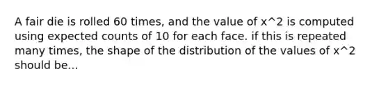 A fair die is rolled 60 times, and the value of x^2 is computed using expected counts of 10 for each face. if this is repeated many times, the shape of the distribution of the values of x^2 should be...